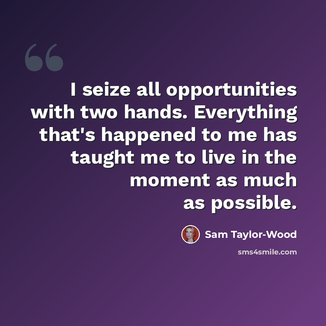 “I seize all opportunities with two hands. Everything that's happened to me has taught me to live in the moment as much as possible.” quote by Sam Taylor-Wood
