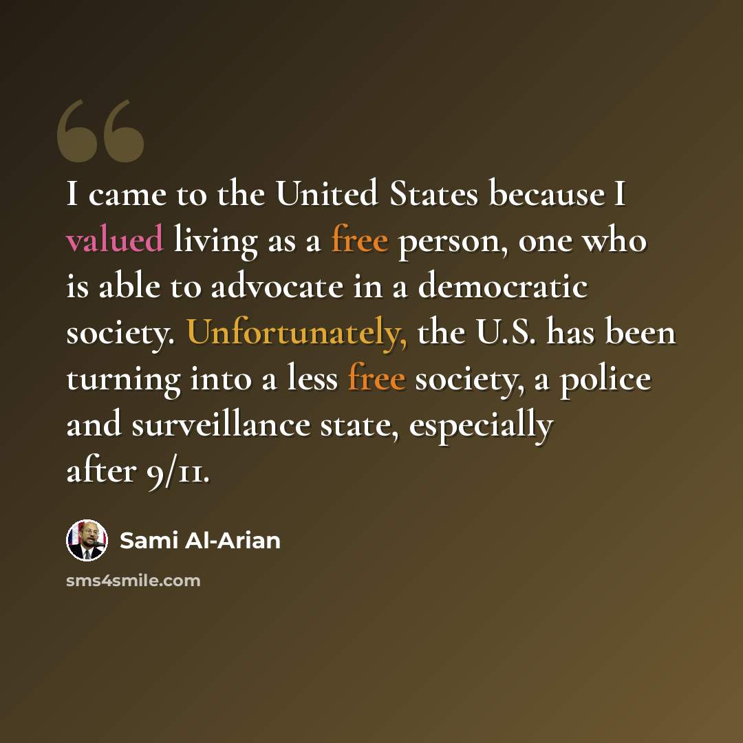 “I came to the United States because I valued living as a free person, one who is able to advocate in a democratic society. Unfortunately, the U.S. has been turning into a less free society, a police and surveillance state, especially after 9/11.” quote by Sami Al-Arian