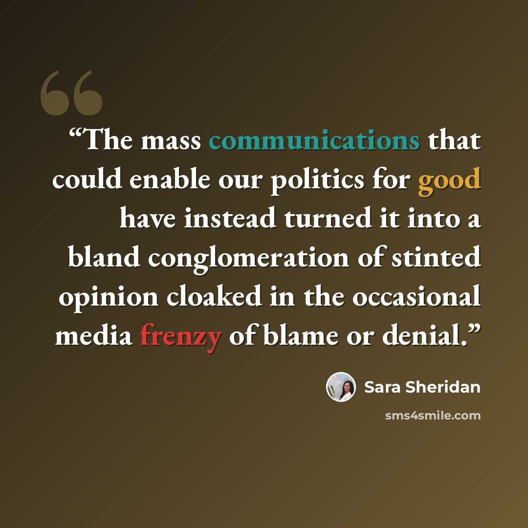“The mass communications that could enable our politics for good have instead turned it into a bland conglomeration of stinted opinion cloaked in the occasional media frenzy of blame or denial.” quote by Sara Sheridan