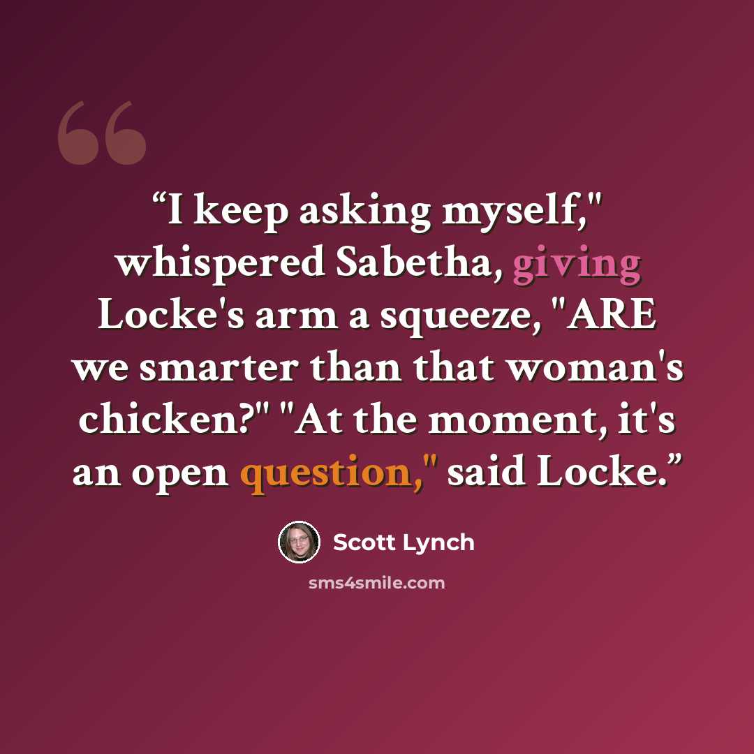 “I keep asking myself," whispered Sabetha, giving Locke's arm a squeeze, "ARE we smarter than that woman's chicken?" "At the moment, it's an open question," said Locke.” quote by Scott Lynch