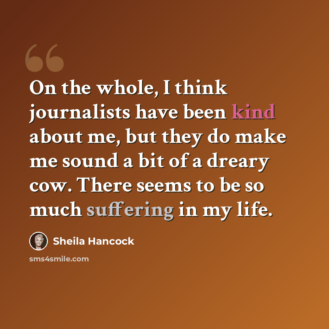 “On the whole, I think journalists have been kind about me, but they do make me sound a bit of a dreary cow. There seems to be so much suffering in my life.” quote by Sheila Hancock