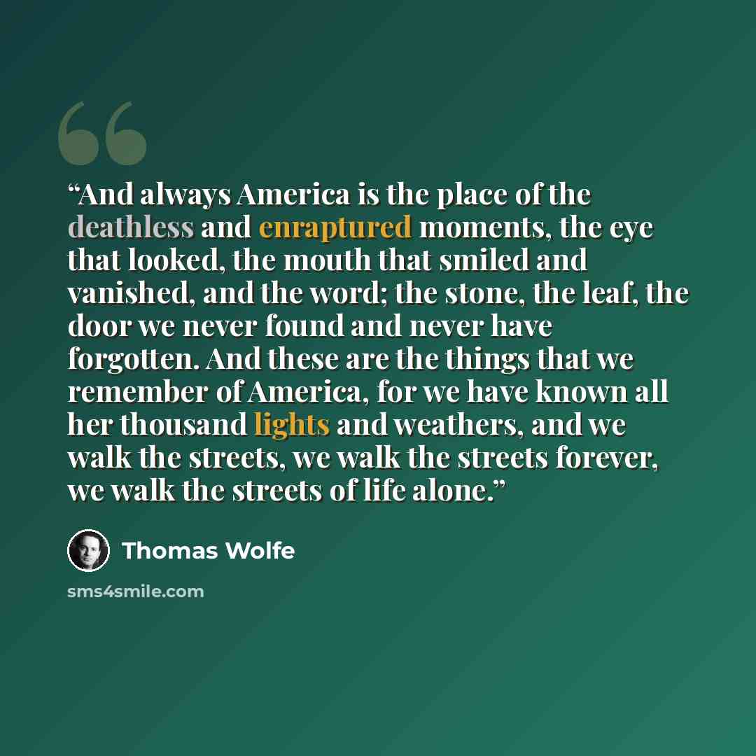 “And always America is the place of the deathless and enraptured moments, the eye that looked, the mouth that smiled and vanished, and the word; the stone, the leaf, the door we never found and never have forgotten. And these are the things that we remember of America, for we have known all her…” quote by Thomas Wolfe