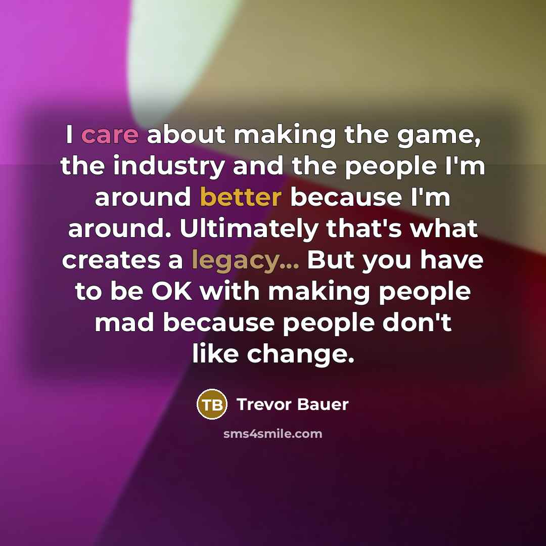 “I care about making the game, the industry and the people I'm around better because I'm around. Ultimately that's what creates a legacy... But you have to be OK with making people mad because people don't like change.” quote by Trevor Bauer