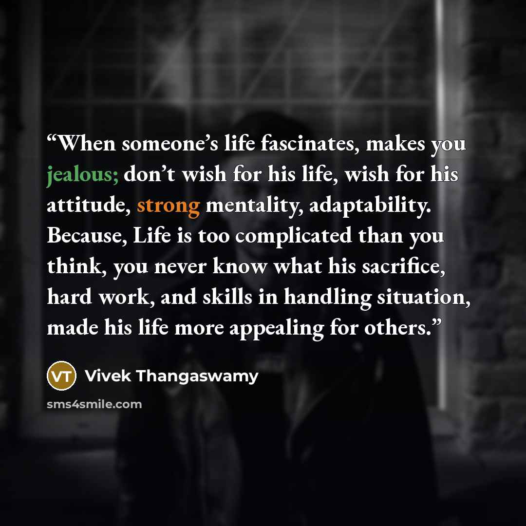 “When someone’s life fascinates, makes you jealous; don’t wish for his life, wish for his attitude, strong mentality, adaptability. Because, Life is too complicated than you think, you never know what his sacrifice, hard work, and skills in handling situation, made his life more appealing for others.” quote by Vivek Thangaswamy