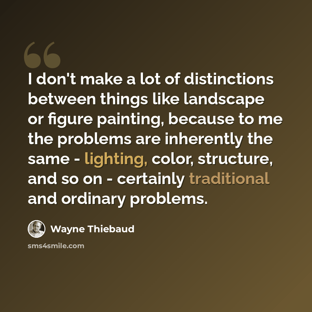 “I don't make a lot of distinctions between things like landscape or figure painting, because to me the problems are inherently the same - lighting, color, structure, and so on - certainly traditional and ordinary problems.” quote by Wayne Thiebaud