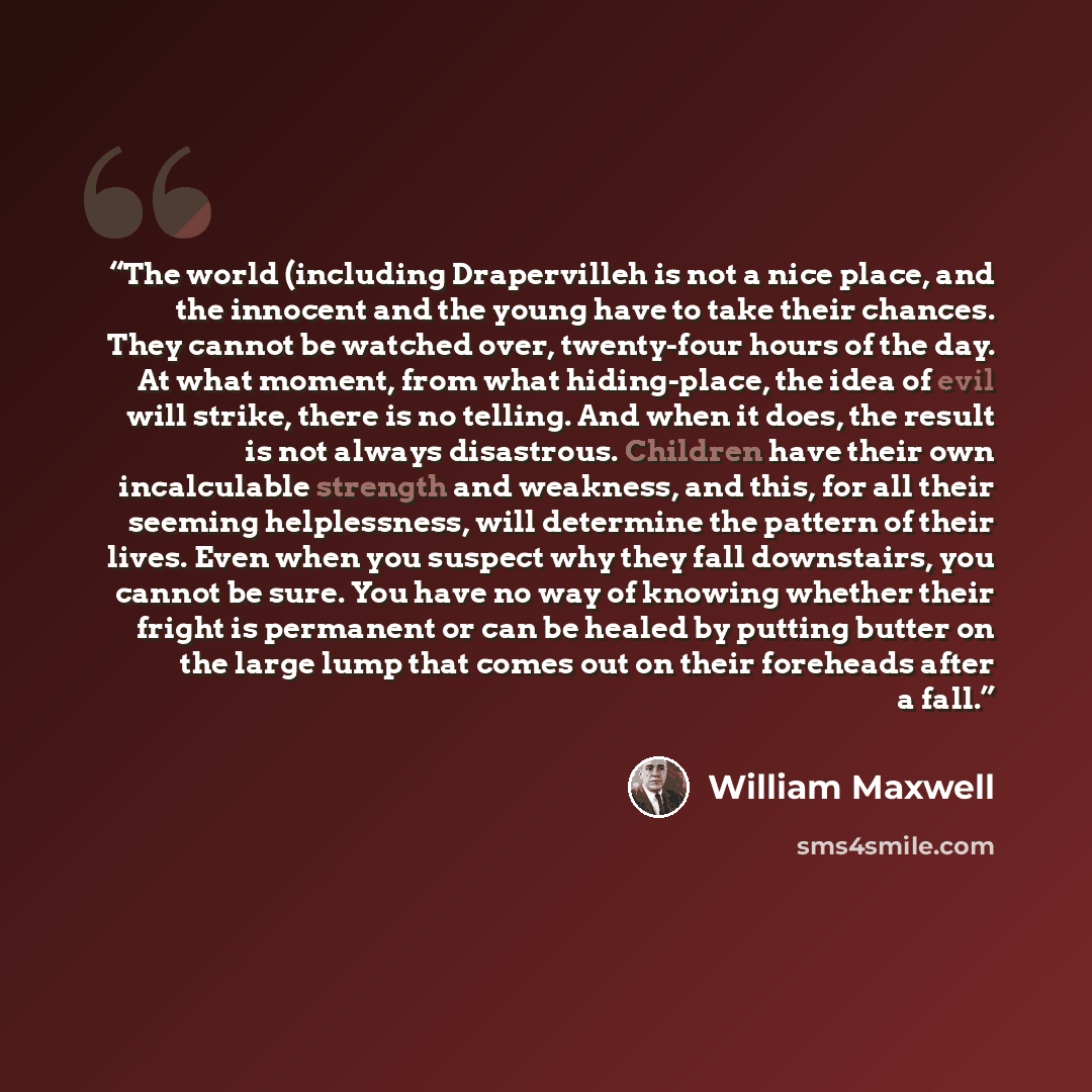 “The world (including Drapervilleh is not a nice place, and the innocent and the young have to take their chances. They cannot be watched over, twenty-four hours of the day. At what moment, from what hiding-place, the idea of evil will strike, there is no telling. And when it does, the result is…” quote by William Maxwell