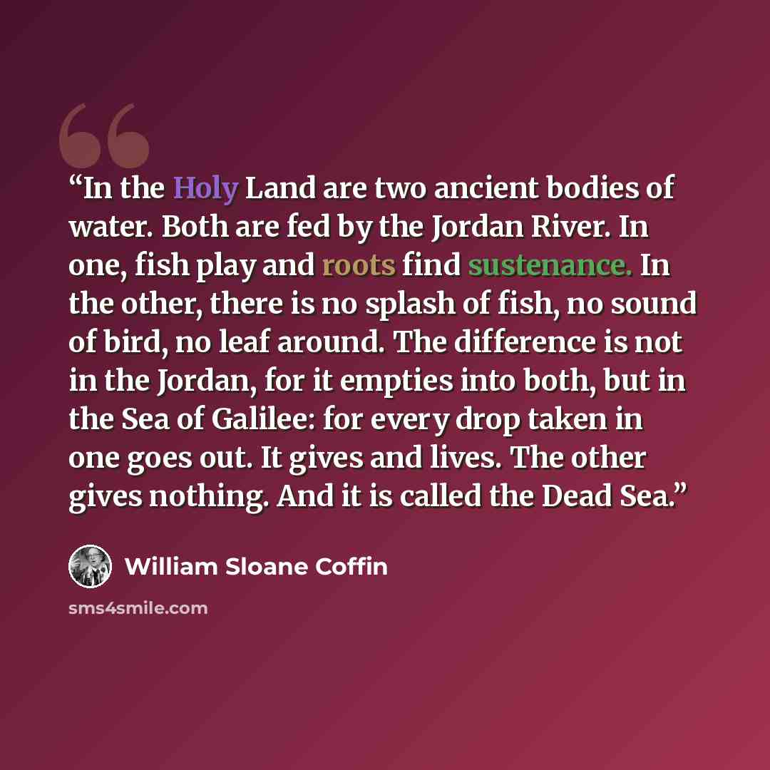 “In the Holy Land are two ancient bodies of water. Both are fed by the Jordan River. In one, fish play and roots find sustenance. In the other, there is no splash of fish, no sound of bird, no leaf around. The difference is not in the Jordan, for it empties into both, but in the Sea of Galilee: for…” quote by William Sloane Coffin