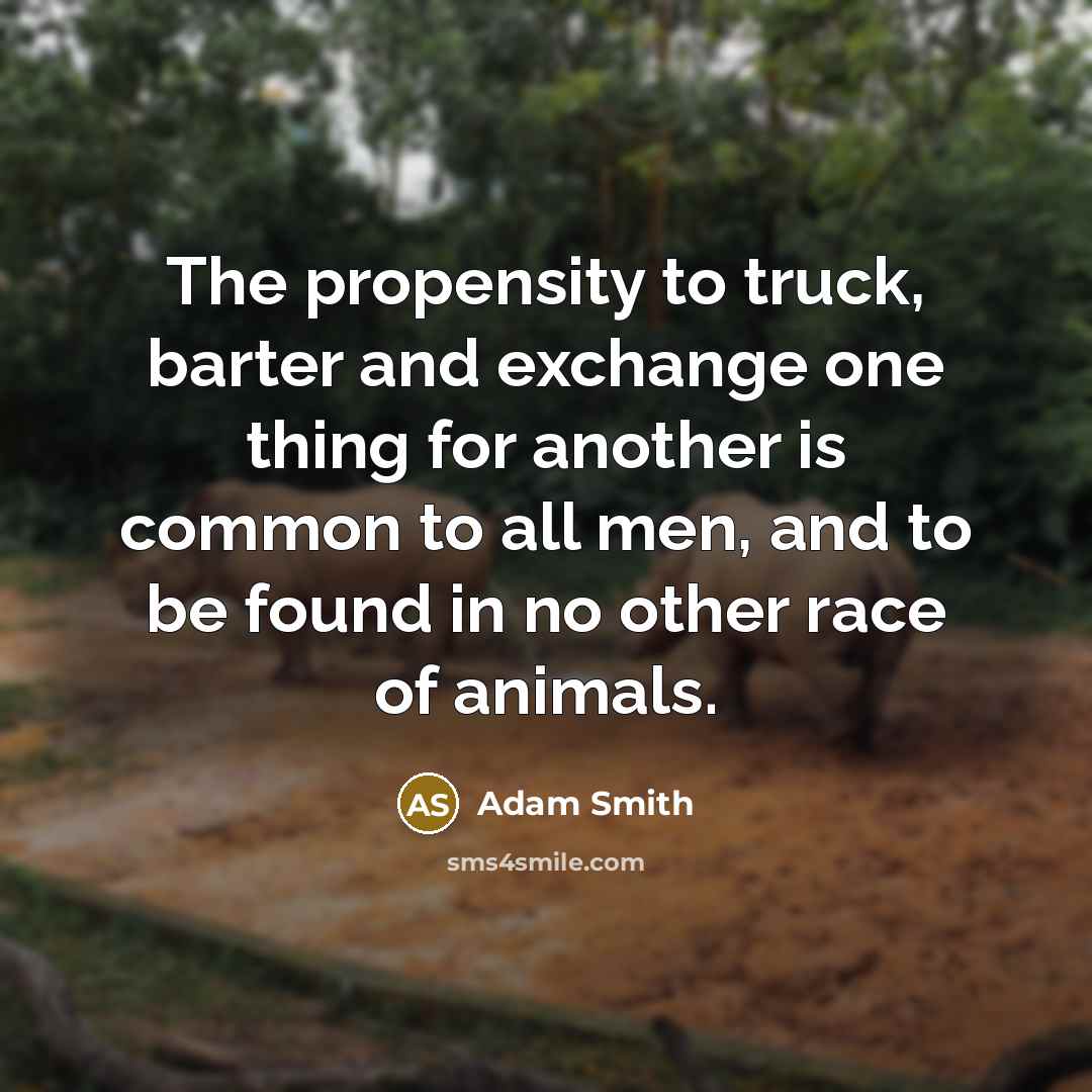 “The propensity to truck, barter and exchange one thing for another is common to all men, and to be found in no other race of animals.” quote by Adam Smith