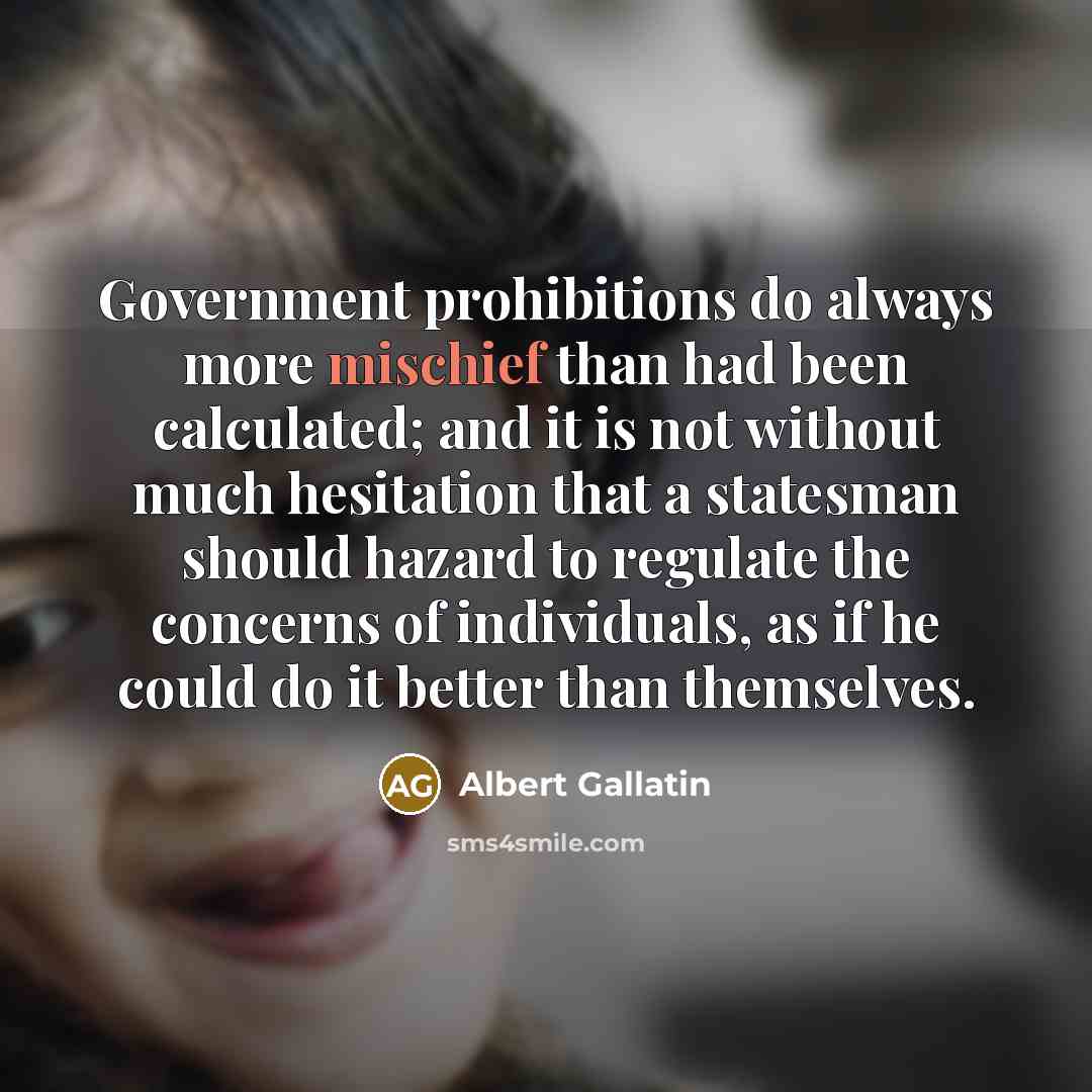 “Government prohibitions do always more mischief than had been calculated; and it is not without much hesitation that a statesman should hazard to regulate the concerns of individuals, as if he could do it better than themselves.” quote by Albert Gallatin