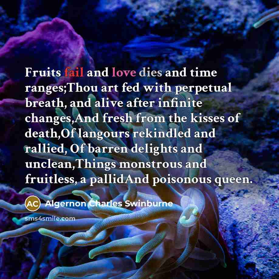 “Fruits fail and love dies and time ranges;Thou art fed with perpetual breath, and alive after infinite changes,And fresh from the kisses of death,Of langours rekindled and rallied, Of barren delights and unclean,Things monstrous and fruitless, a pallidAnd poisonous queen.” quote by Algernon Charles Swinburne