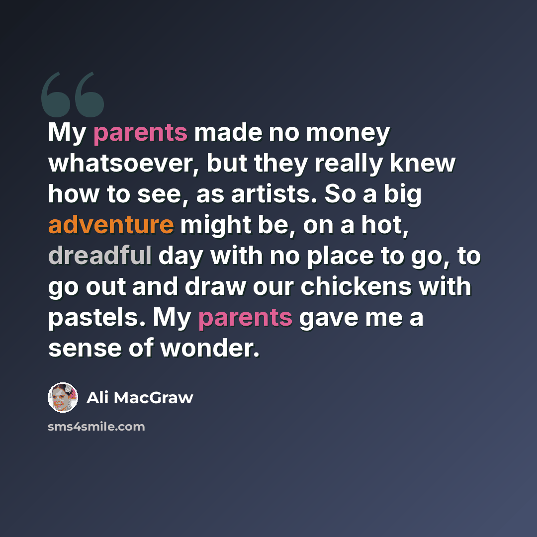 “My parents made no money whatsoever, but they really knew how to see, as artists. So a big adventure might be, on a hot, dreadful day with no place to go, to go out and draw our chickens with pastels. My parents gave me a sense of wonder.” quote by Ali MacGraw