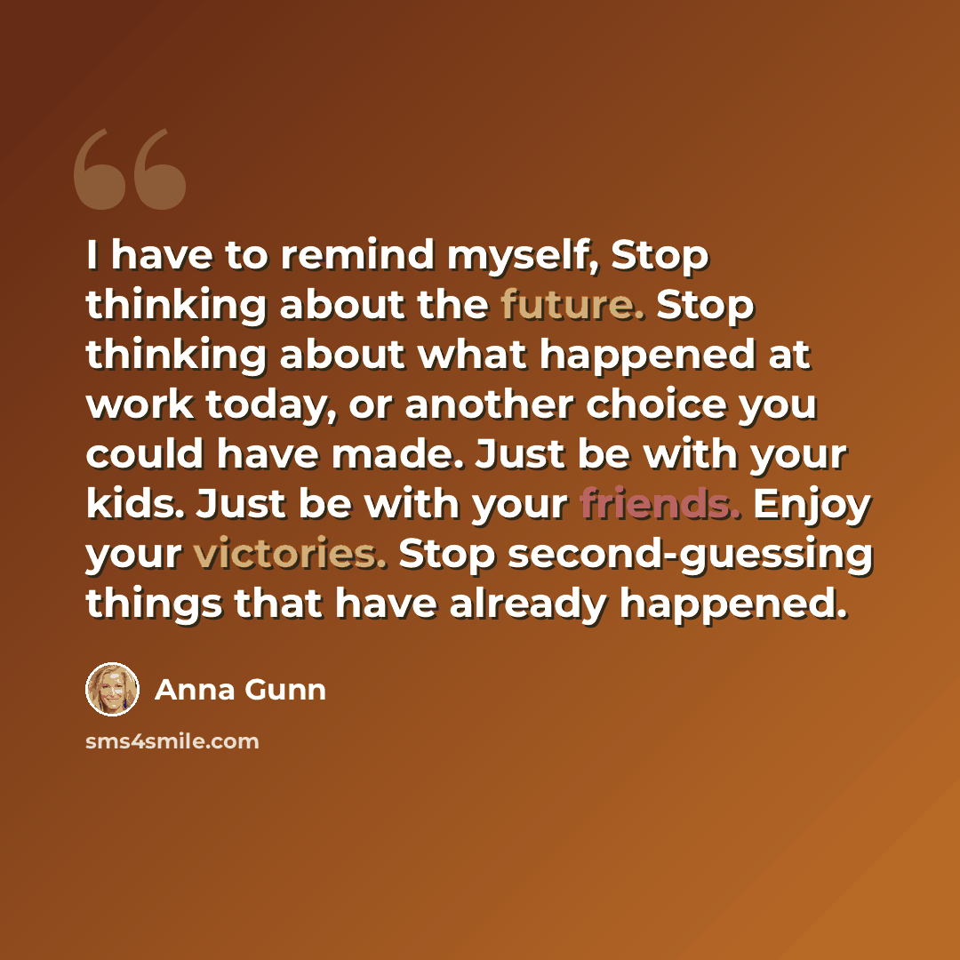 “I have to remind myself, Stop thinking about the future. Stop thinking about what happened at work today, or another choice you could have made. Just be with your kids. Just be with your friends. Enjoy your victories. Stop second-guessing things that have already happened.” quote by Anna Gunn