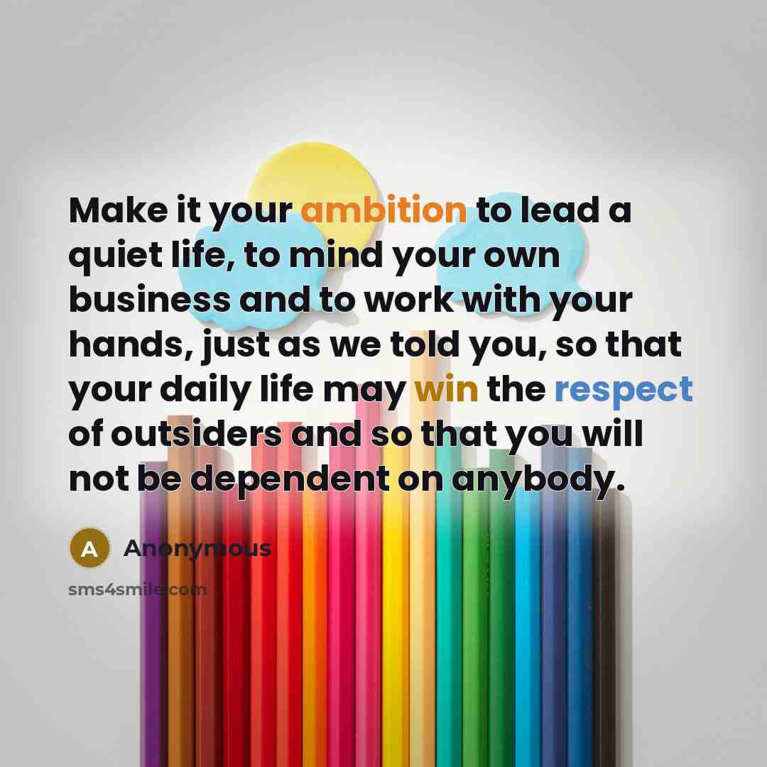 “Make it your ambition to lead a quiet life, to mind your own business and to work with your hands, just as we told you, so that your daily life may win the respect of outsiders and so that you will not be dependent on anybody.” quote by Anonymous