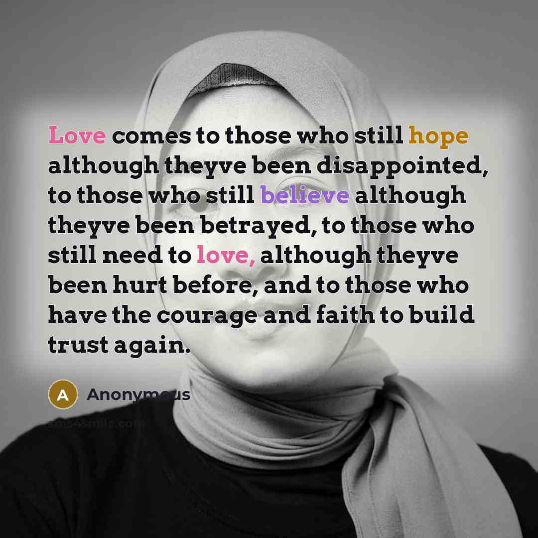 “Love comes to those who still hope although theyve been disappointed, to those who still believe although theyve been betrayed, to those who still need to love, although theyve been hurt before, and to those who have the courage and faith to build trust again.” quote by Anonymous