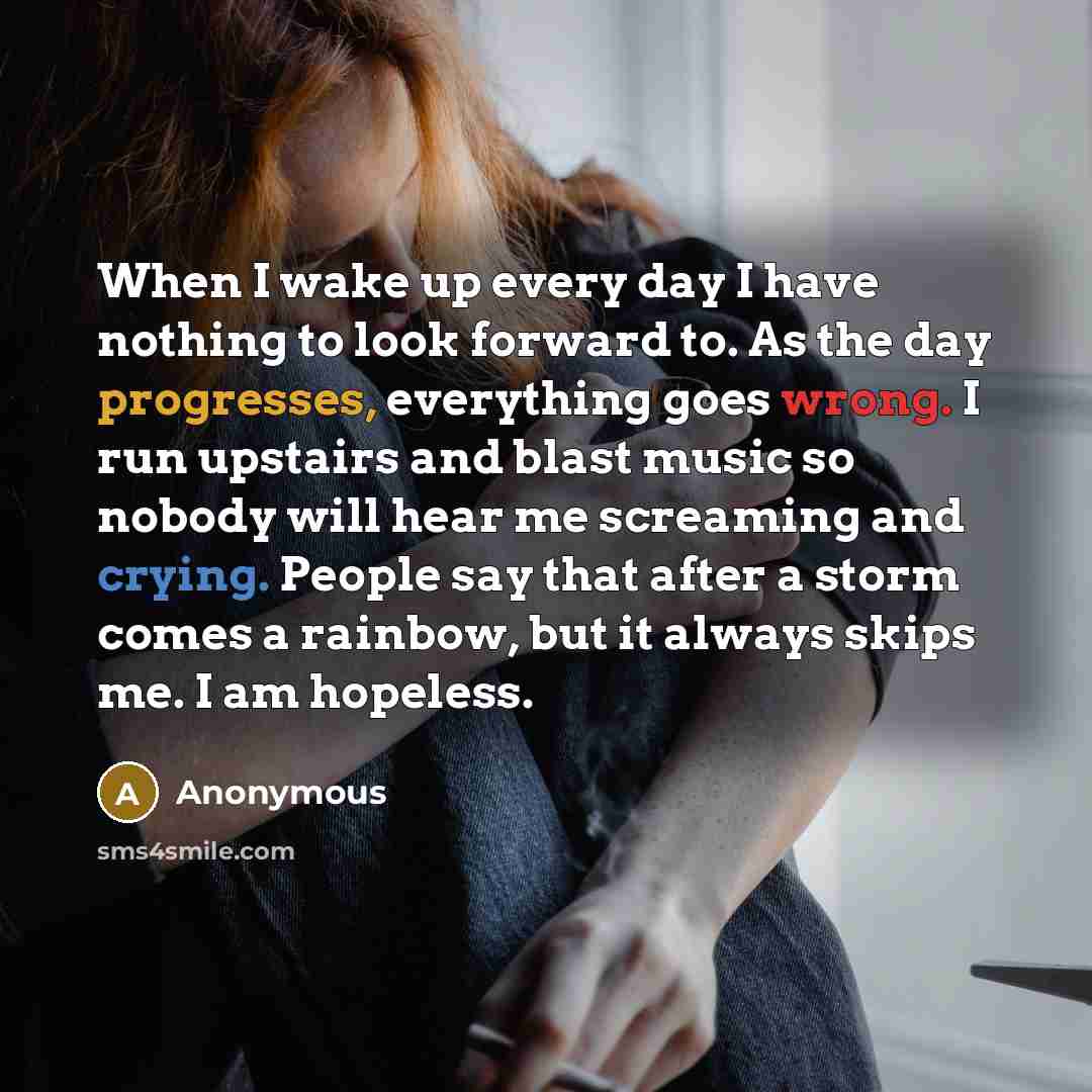 “When I wake up every day I have nothing to look forward to. As the day progresses, everything goes wrong. I run upstairs and blast music so nobody will hear me screaming and crying. People say that after a storm comes a rainbow, but it always skips me. I am hopeless.” quote by Anonymous
