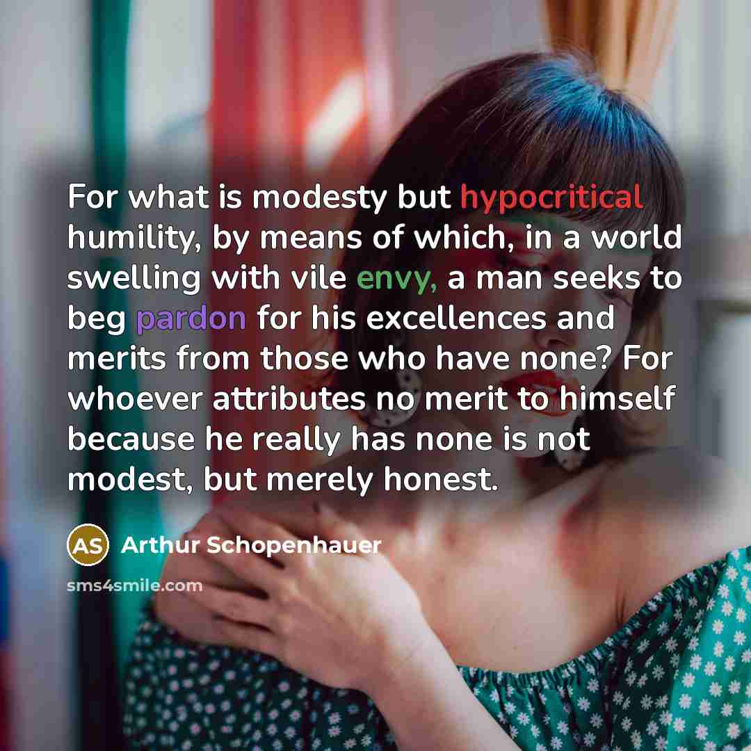 “For what is modesty but hypocritical humility, by means of which, in a world swelling with vile envy, a man seeks to beg pardon for his excellences and merits from those who have none? For whoever attributes no merit to himself because he really has none is not modest, but merely honest.” quote by Arthur Schopenhauer