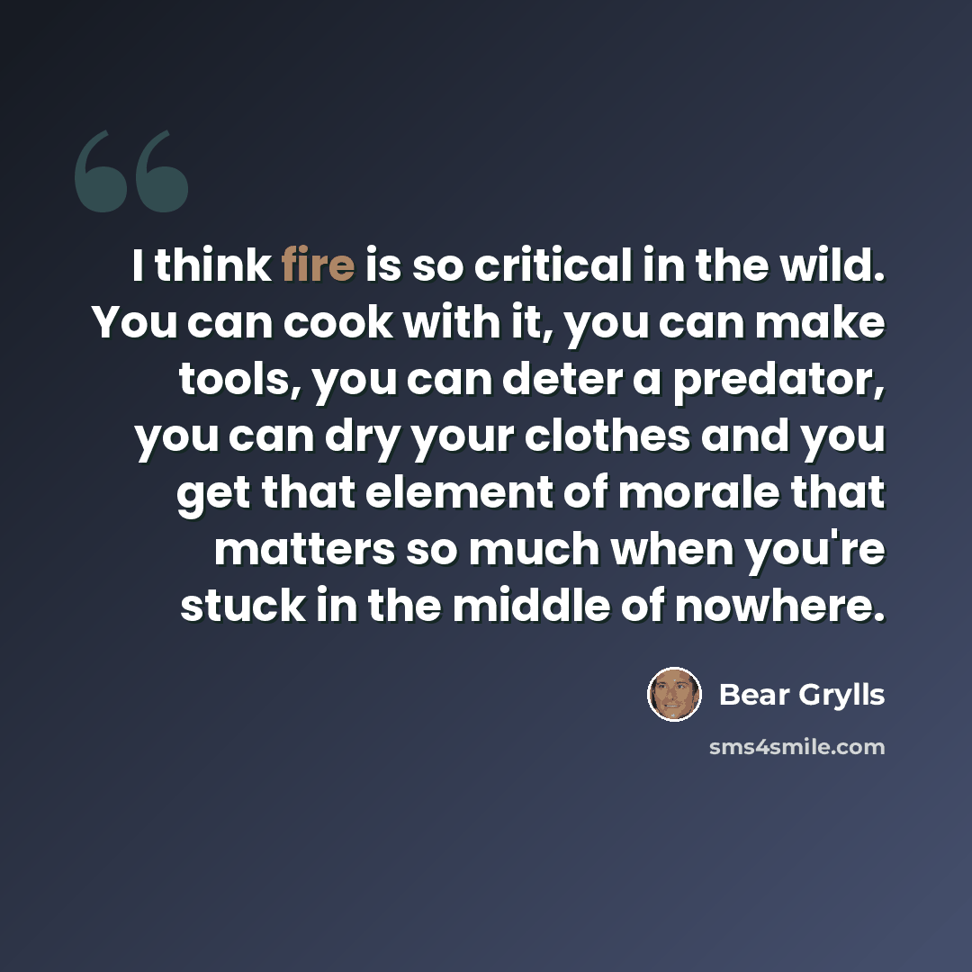 “I think fire is so critical in the wild. You can cook with it, you can make tools, you can deter a predator, you can dry your clothes and you get that element of morale that matters so much when you're stuck in the middle of nowhere.” quote by Bear Grylls