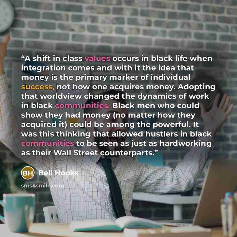 “A shift in class values occurs in black life when integration comes and with it the idea that money is the primary marker of individual success, not how one acquires money. Adopting that worldview changed the dynamics of work in black communities. Black men who could show they had money (no matter…” quote by bell hooks