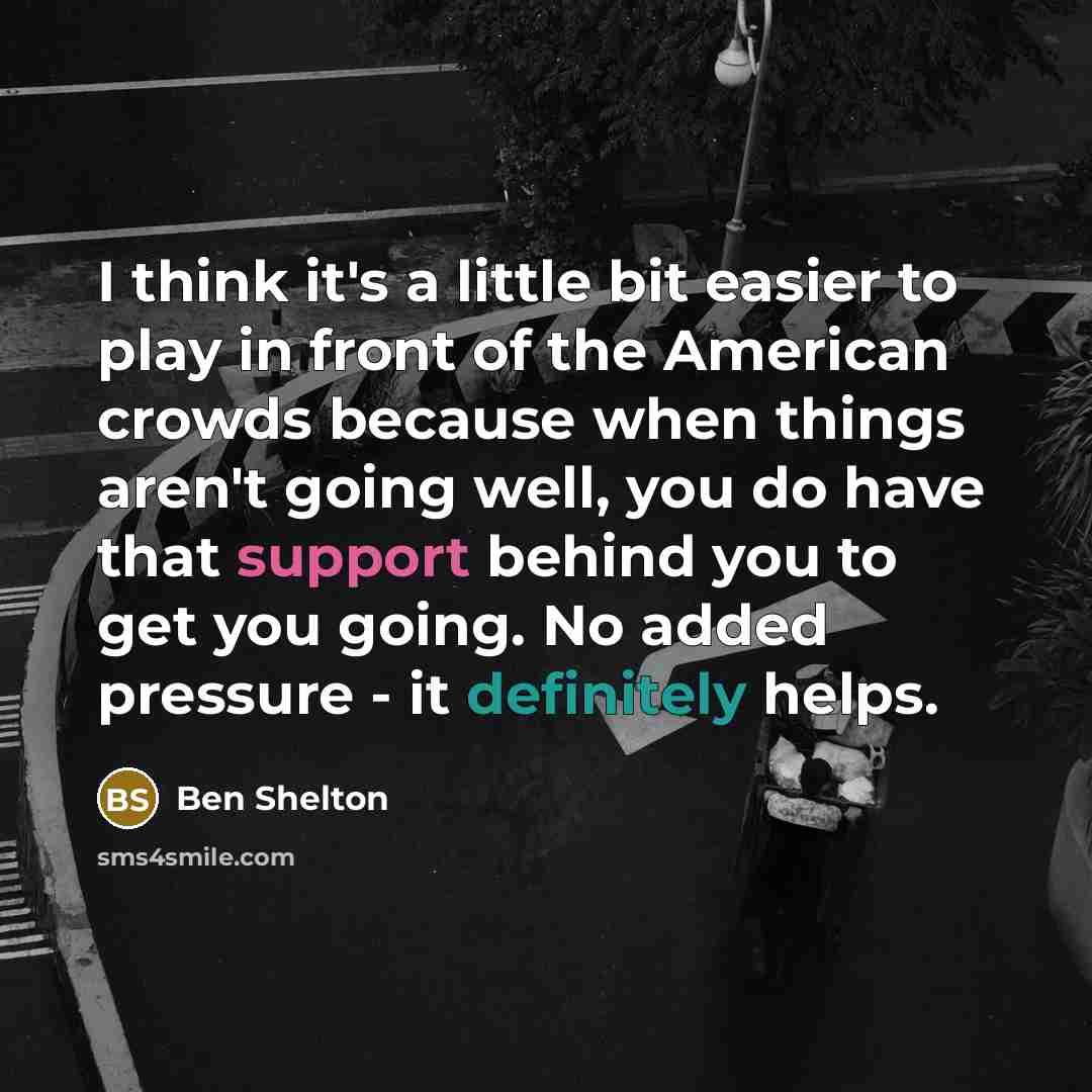“I think it's a little bit easier to play in front of the American crowds because when things aren't going well, you do have that support behind you to get you going. No added pressure - it definitely helps.” quote by Ben Shelton