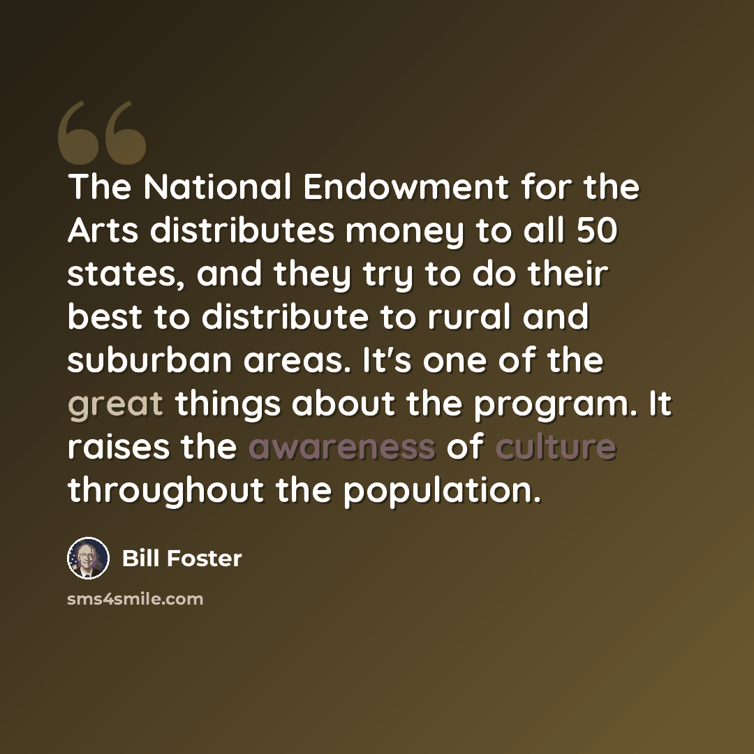 “The National Endowment for the Arts distributes money to all 50 states, and they try to do their best to distribute to rural and suburban areas. It's one of the great things about the program. It raises the awareness of culture throughout the population.” quote by Bill Foster