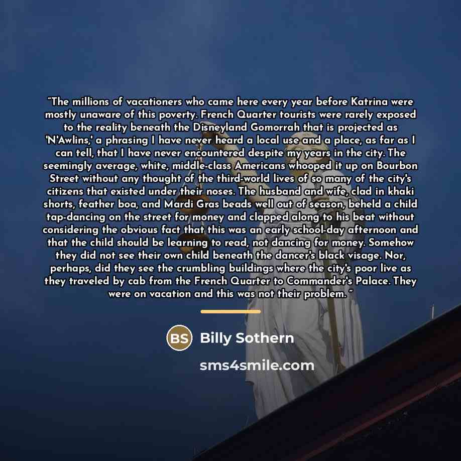 “The millions of vacationers who came here every year before Katrina were mostly unaware of this poverty. French Quarter tourists were rarely exposed to the reality beneath the Disneyland Gomorrah that is projected as 'N'Awlins,' a phrasing I have never heard a local use and a place, as far as I…” quote by Billy Sothern