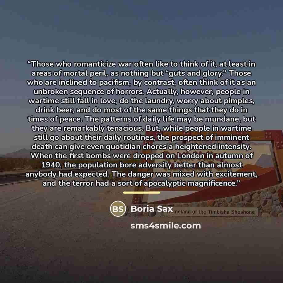 “Those who romanticize war often like to think of it, at least in areas of mortal peril, as nothing but “guts and glory.” Those who are inclined to pacifism, by contrast, often think of it as an unbroken sequence of horrors. Actually, however, people in wartime still fall in love, do the laundry…” quote by Boria Sax