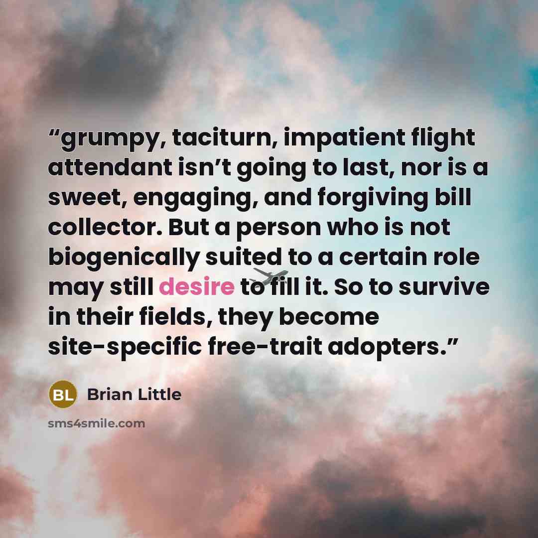 “grumpy, taciturn, impatient flight attendant isn’t going to last, nor is a sweet, engaging, and forgiving bill collector. But a person who is not biogenically suited to a certain role may still desire to fill it. So to survive in their fields, they become site-specific free-trait adopters.” quote by Brian Little