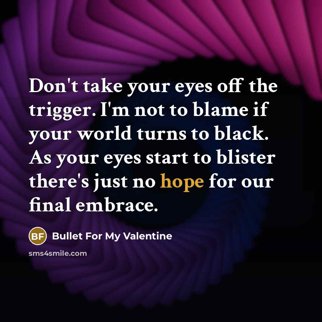 “Don't take your eyes off the trigger. I'm not to blame if your world turns to black. As your eyes start to blister there's just no hope for our final embrace.” quote by Bullet For My Valentine