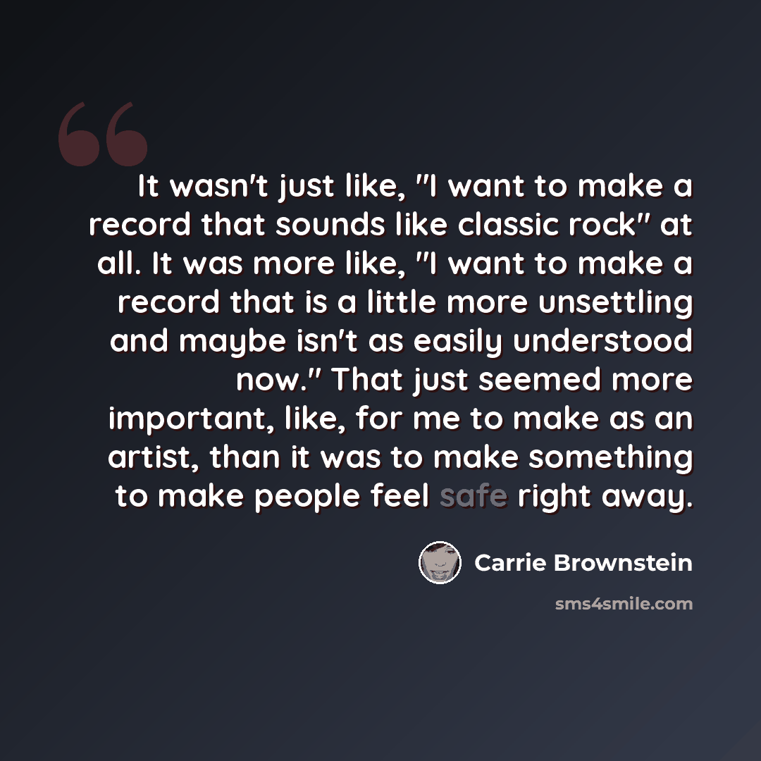 “It wasn't just like, "I want to make a record that sounds like classic rock" at all. It was more like, "I want to make a record that is a little more unsettling and maybe isn't as easily understood now." That just seemed more important, like, for me to make as an artist, than it was to make…” quote by Carrie Brownstein