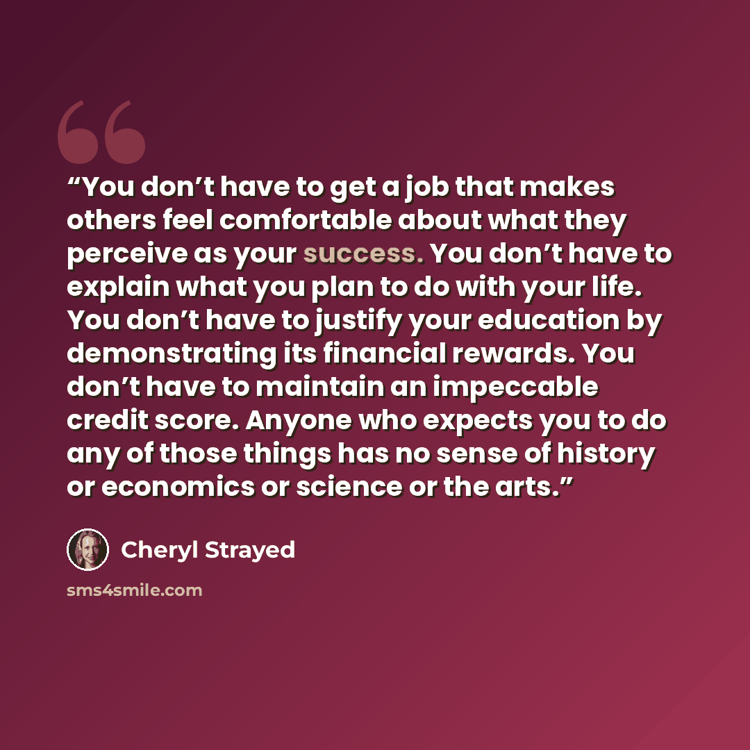 “You don’t have to get a job that makes others feel comfortable about what they perceive as your success. You don’t have to explain what you plan to do with your life. You don’t have to justify your education by demonstrating its financial rewards. You don’t have to maintain an impeccable credit…” quote by Cheryl Strayed