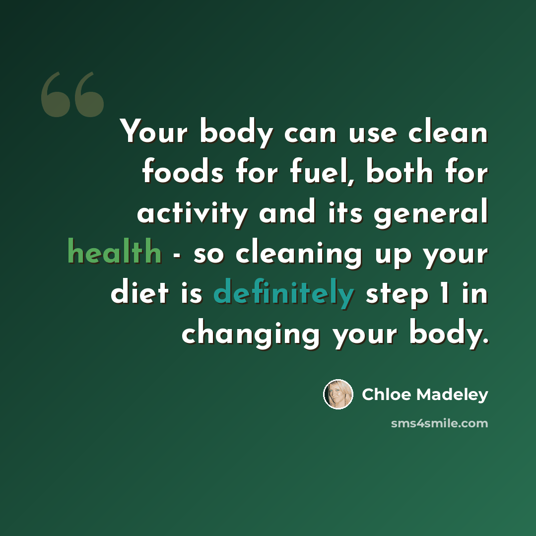 “Your body can use clean foods for fuel, both for activity and its general health - so cleaning up your diet is definitely step 1 in changing your body.” quote by Chloe Madeley