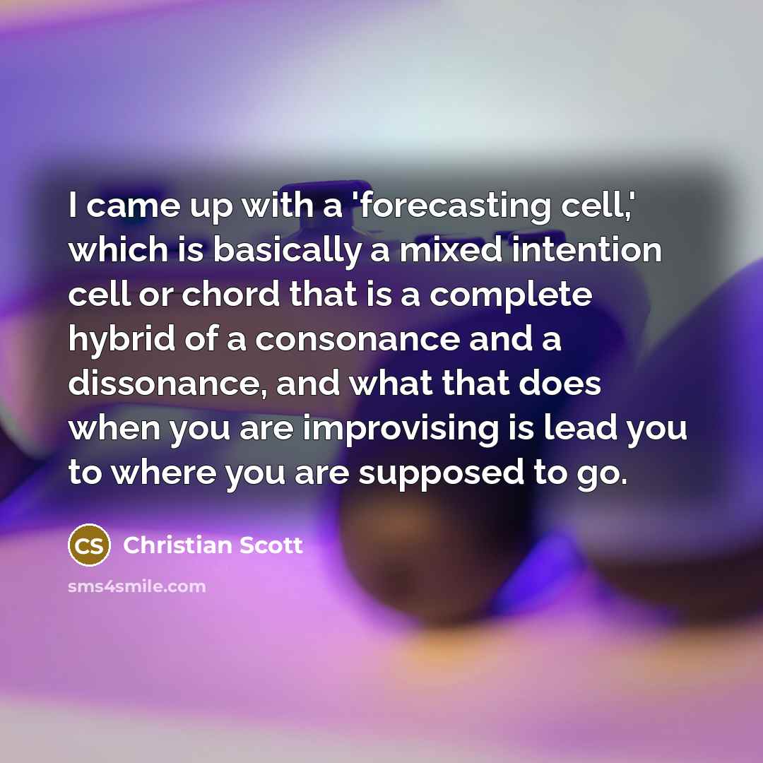 “I came up with a 'forecasting cell,' which is basically a mixed intention cell or chord that is a complete hybrid of a consonance and a dissonance, and what that does when you are improvising is lead you to where you are supposed to go.” quote by Christian Scott