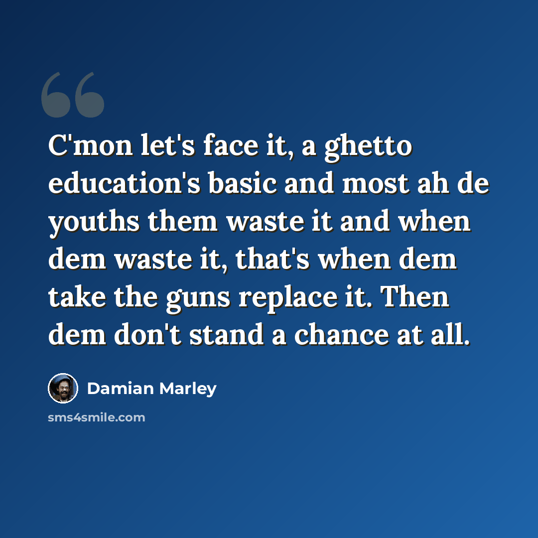 “C'mon let's face it, a ghetto education's basic and most ah de youths them waste it and when dem waste it, that's when dem take the guns replace it. Then dem don't stand a chance at all.” quote by Damian Marley