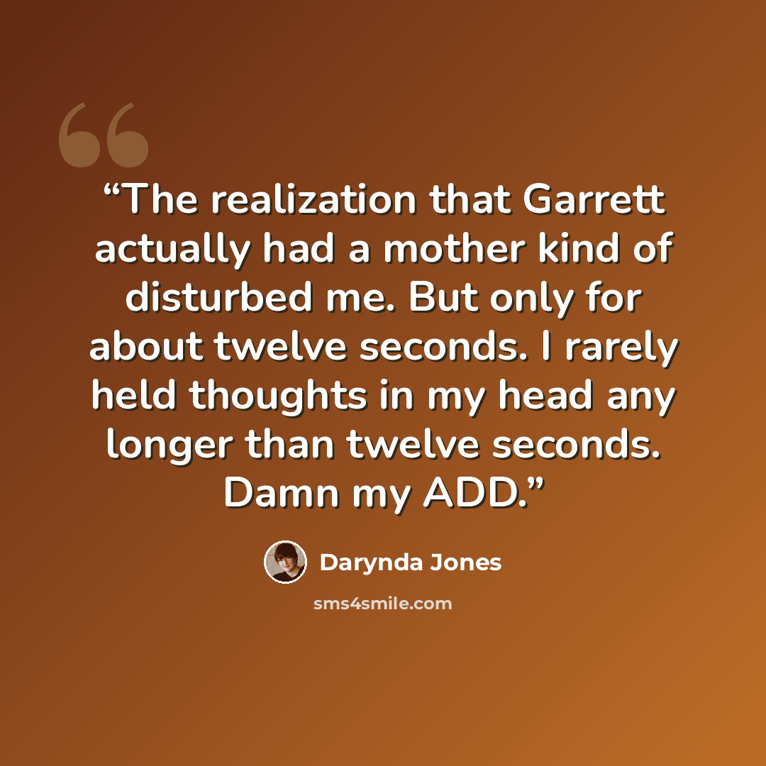 “The realization that Garrett actually had a mother kind of disturbed me. But only for about twelve seconds. I rarely held thoughts in my head any longer than twelve seconds. Damn my ADD.” quote by Darynda Jones