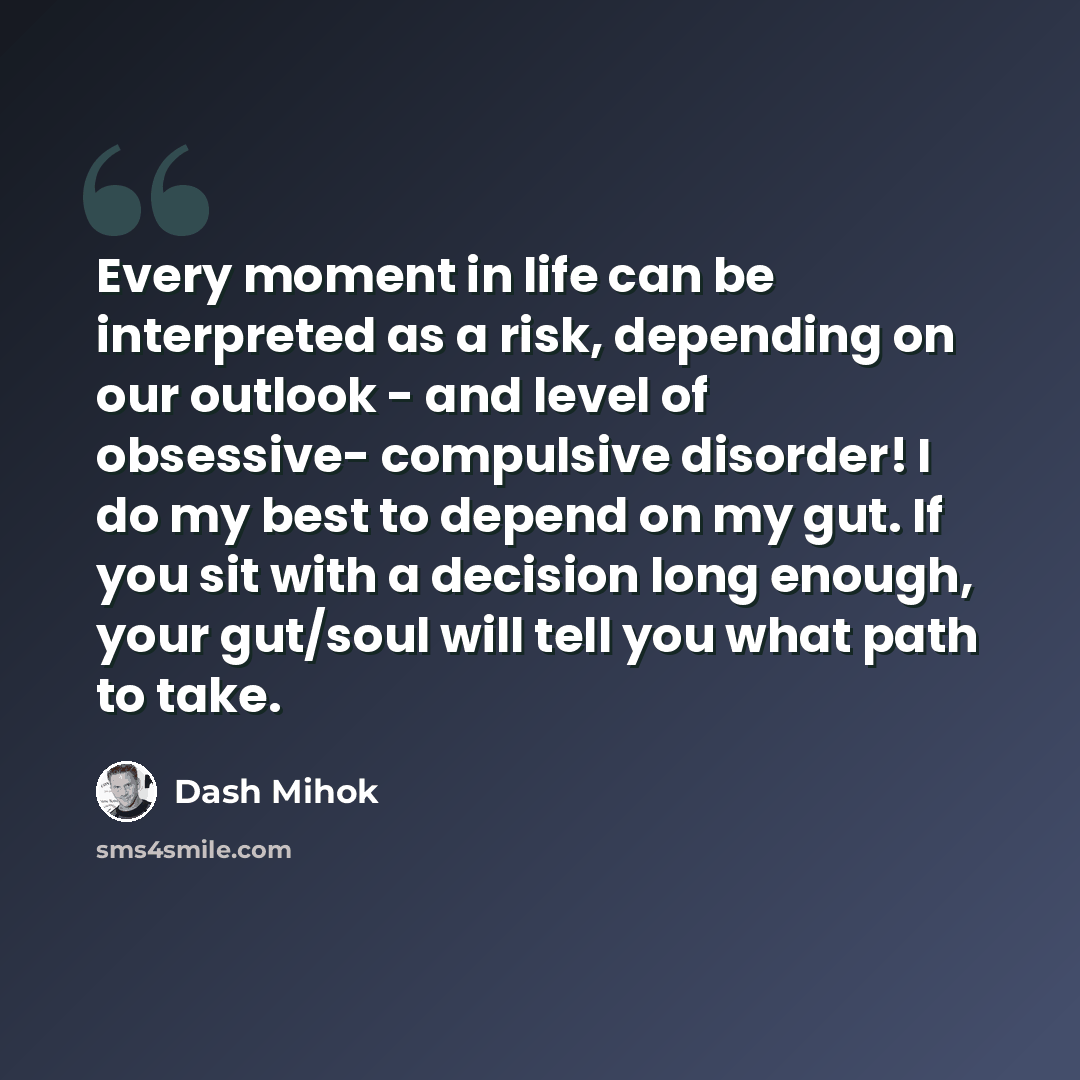 “Every moment in life can be interpreted as a risk, depending on our outlook - and level of obsessive- compulsive disorder! I do my best to depend on my gut. If you sit with a decision long enough, your gut/soul will tell you what path to take.” quote by Dash Mihok