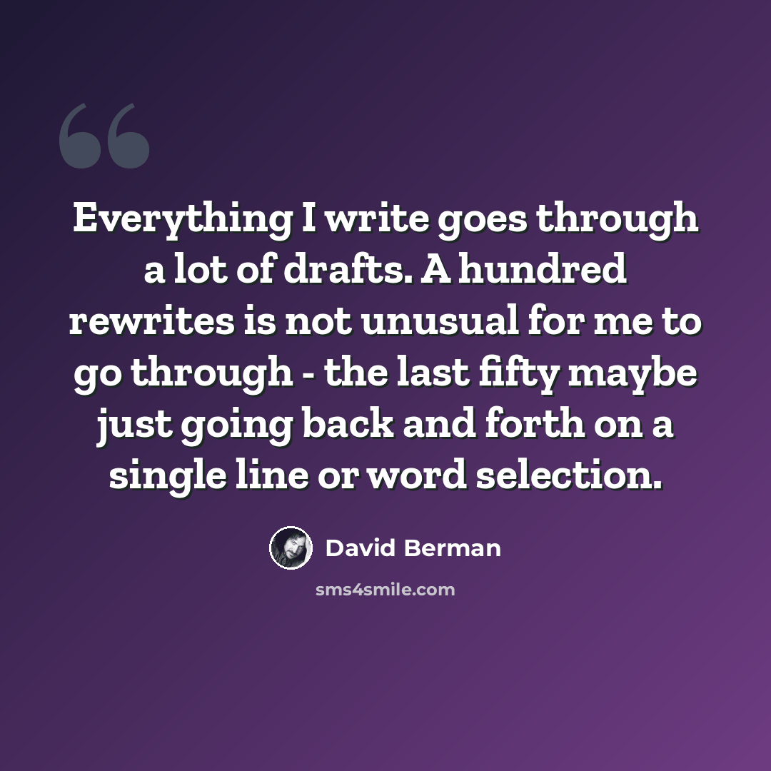 “Everything I write goes through a lot of drafts. A hundred rewrites is not unusual for me to go through - the last fifty maybe just going back and forth on a single line or word selection.” quote by David Berman