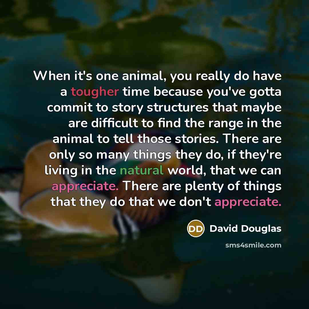 “When it's one animal, you really do have a tougher time because you've gotta commit to story structures that maybe are difficult to find the range in the animal to tell those stories. There are only so many things they do, if they're living in the natural world, that we can appreciate. There are…” quote by David Douglas