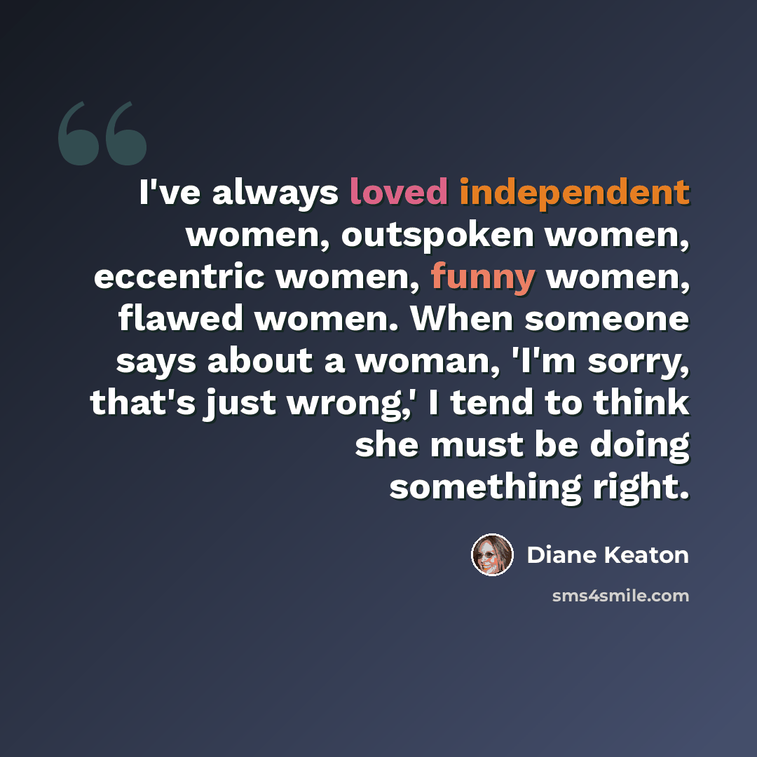 “I've always loved independent women, outspoken women, eccentric women, funny women, flawed women. When someone says about a woman, 'I'm sorry, that's just wrong,' I tend to think she must be doing something right.” quote by Diane Keaton