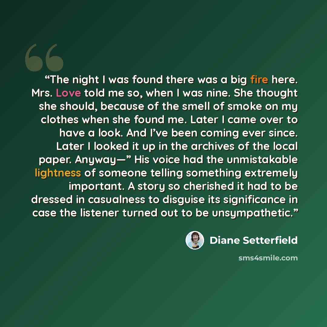 “The night I was found there was a big fire here. Mrs. Love told me so, when I was nine. She thought she should, because of the smell of smoke on my clothes when she found me. Later I came over to have a look. And I’ve been coming ever since. Later I looked it up in the archives of the local paper…” quote by Diane Setterfield