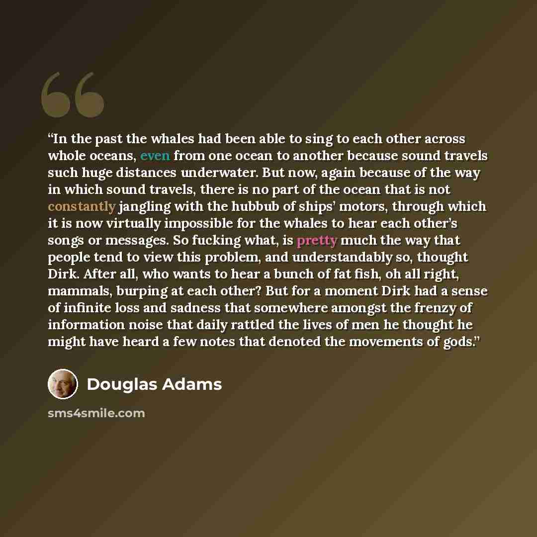 “In the past the whales had been able to sing to each other across whole oceans, even from one ocean to another because sound travels such huge distances underwater. But now, again because of the way in which sound travels, there is no part of the ocean that is not constantly jangling with the…” quote by Douglas Adams