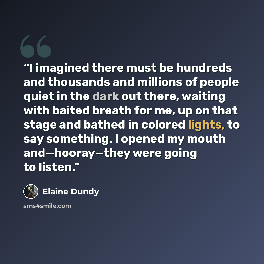 “I imagined there must be hundreds and thousands and millions of people quiet in the dark out there, waiting with baited breath for me, up on that stage and bathed in colored lights, to say something. I opened my mouth and—hooray—they were going to listen.” quote by Elaine Dundy