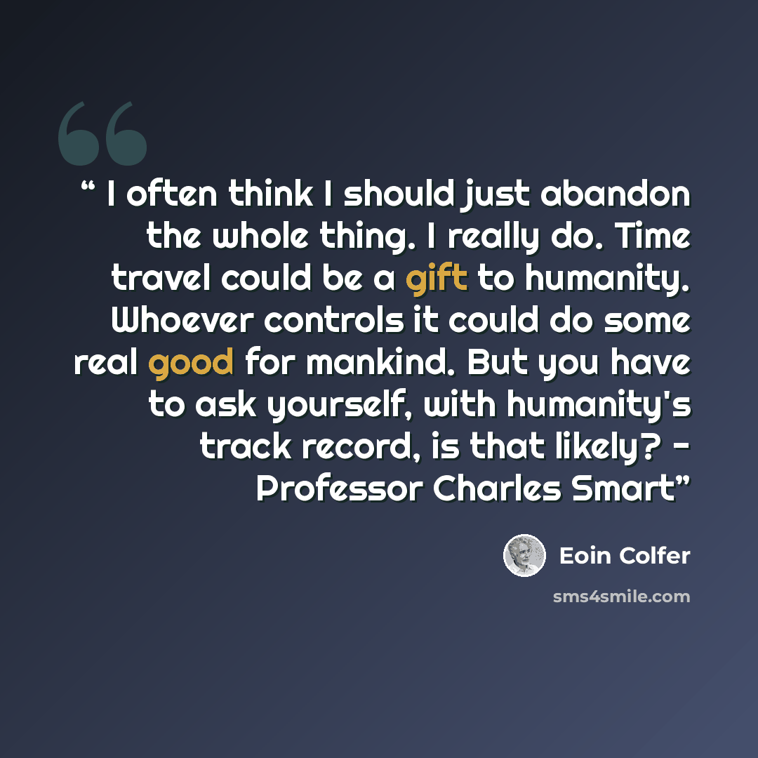 “I often think I should just abandon the whole thing. I really do. Time travel could be a gift to humanity. Whoever controls it could do some real good for mankind. But you have to ask yourself, with humanity's track record, is that likely? - Professor Charles Smart” quote by Eoin Colfer