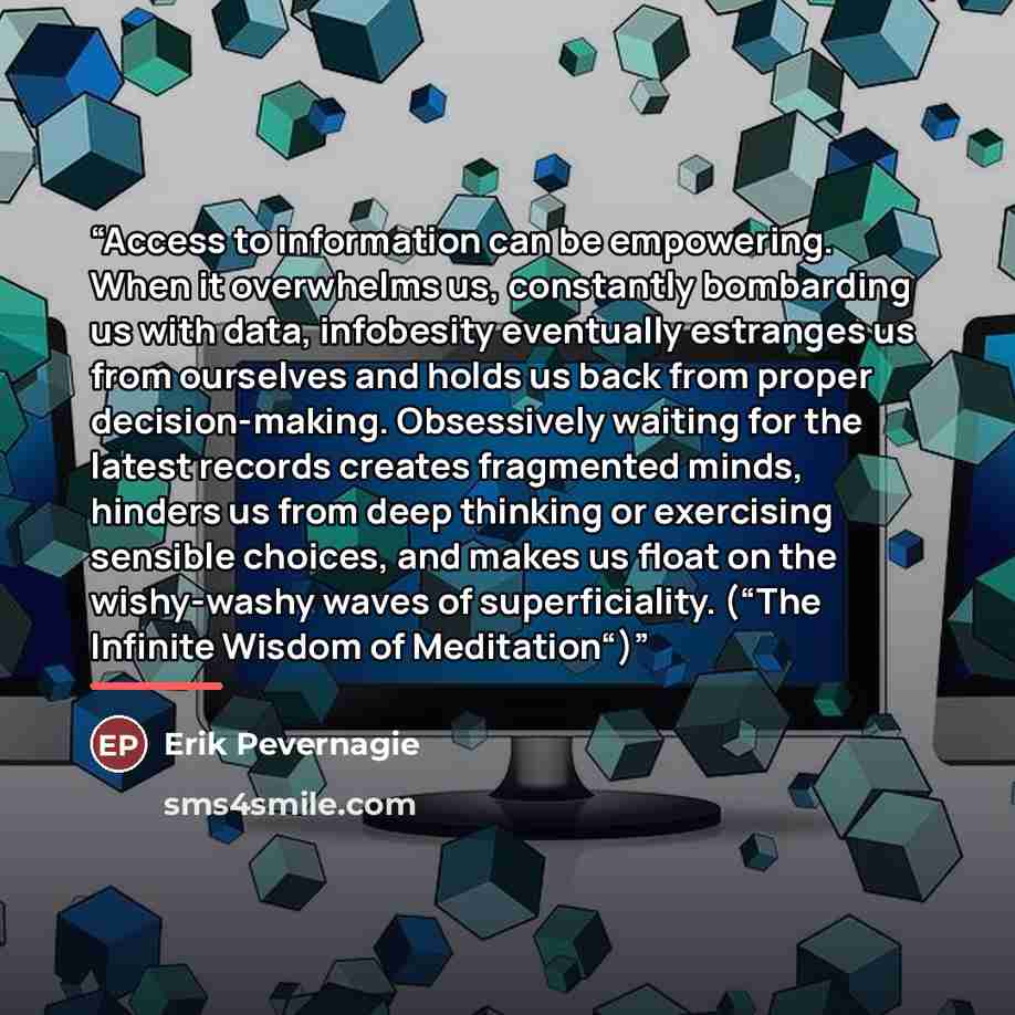“Access to information can be empowering. When it overwhelms us, constantly bombarding us with data, infobesity eventually estranges us from ourselves and holds us back from proper decision-making. Obsessively waiting for the latest records creates fragmented minds, hinders us from deep thinking or…” quote by Erik Pevernagie
