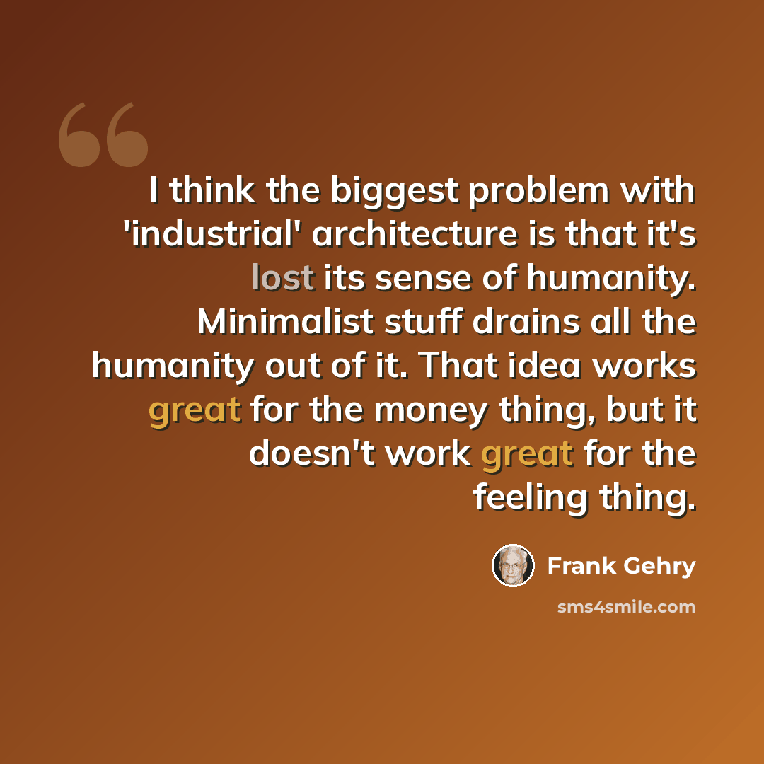 “I think the biggest problem with 'industrial' architecture is that it's lost its sense of humanity. Minimalist stuff drains all the humanity out of it. That idea works great for the money thing, but it doesn't work great for the feeling thing.” quote by Frank Gehry