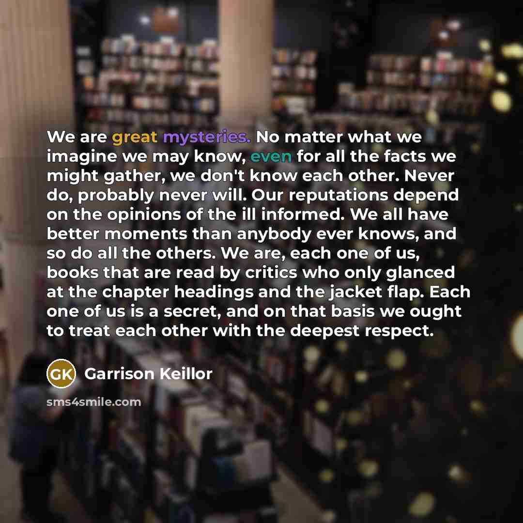 “We are great mysteries. No matter what we imagine we may know, even for all the facts we might gather, we don't know each other. Never do, probably never will. Our reputations depend on the opinions of the ill informed. We all have better moments than anybody ever knows, and so do all the others…” quote by Garrison Keillor