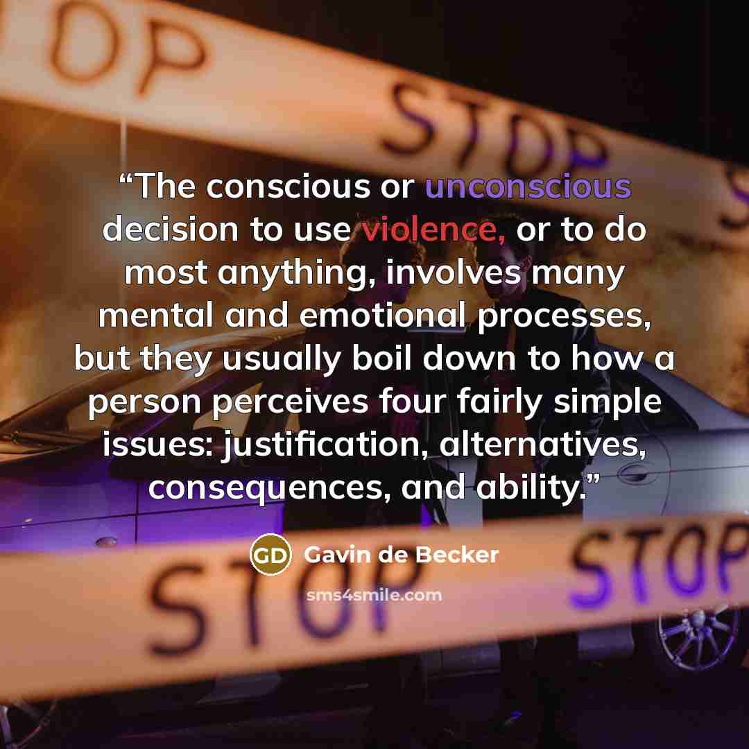 “The conscious or unconscious decision to use violence, or to do most anything, involves many mental and emotional processes, but they usually boil down to how a person perceives four fairly simple issues: justification, alternatives, consequences, and ability.” quote by Gavin de Becker