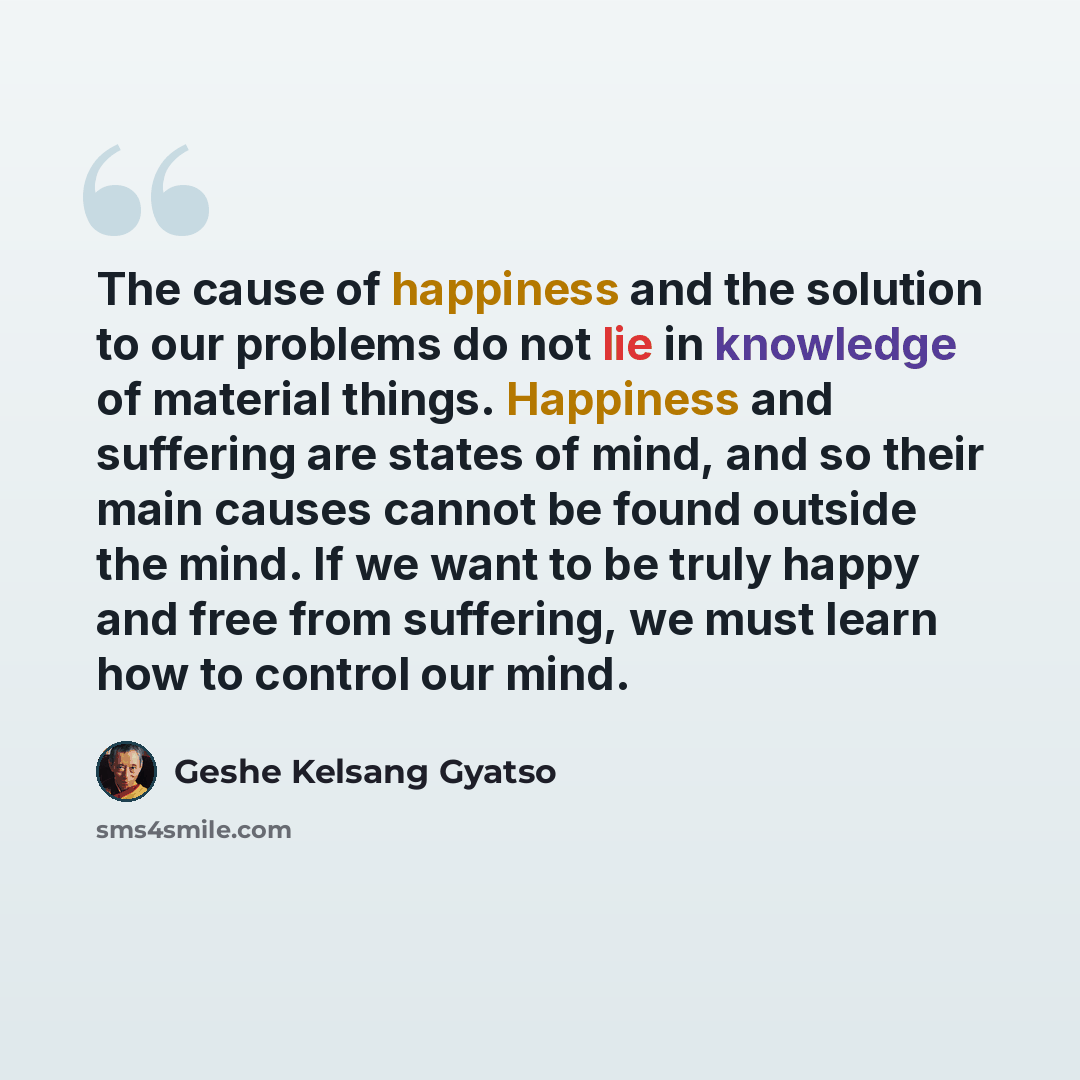 “The cause of happiness and the solution to our problems do not lie in knowledge of material things. Happiness and suffering are states of mind, and so their main causes cannot be found outside the mind. If we want to be truly happy and free from suffering, we must learn how to control our mind.” quote by Geshe Kelsang Gyatso