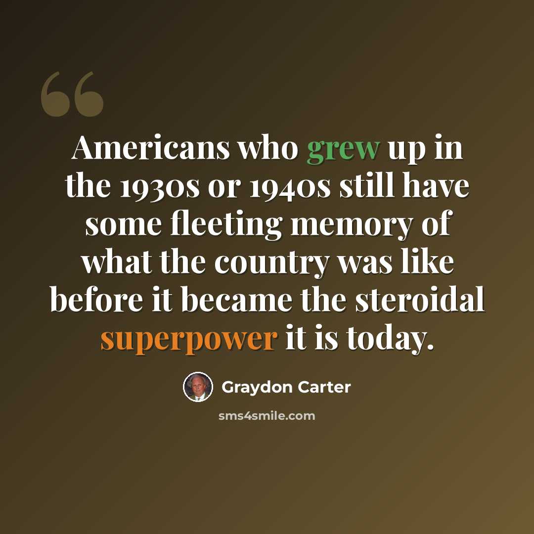 “Americans who grew up in the 1930s or 1940s still have some fleeting memory of what the country was like before it became the steroidal superpower it is today.” quote by Graydon Carter