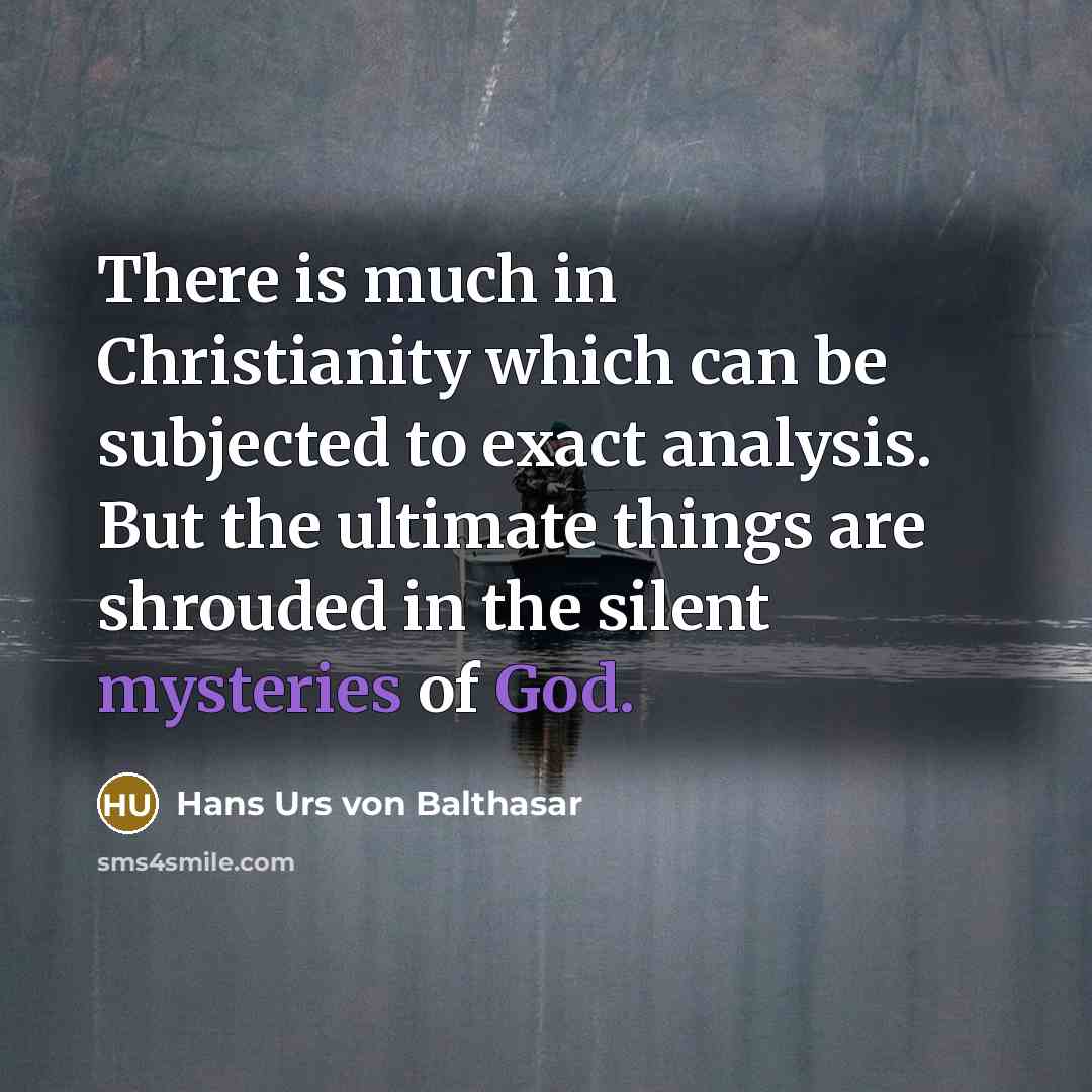 “There is much in Christianity which can be subjected to exact analysis. But the ultimate things are shrouded in the silent mysteries of God.” quote by Hans Urs von Balthasar