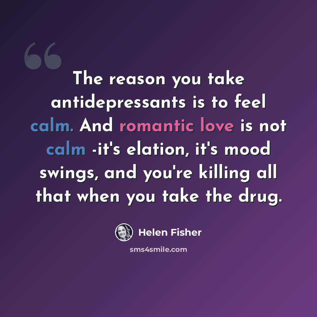 “The reason you take antidepressants is to feel calm. And romantic love is not calm -it's elation, it's mood swings, and you're killing all that when you take the drug.” quote by Helen Fisher